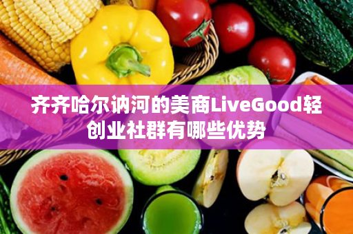 齐齐哈尔讷河的美商LiveGood轻创业社群有哪些优势