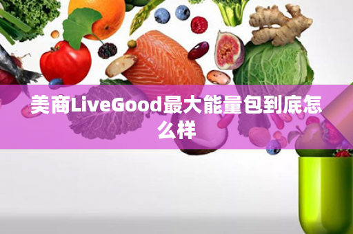 美商LiveGood最大能量包到底怎么样