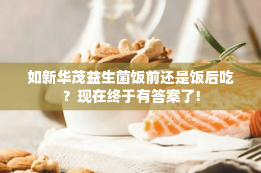 如新华茂益生菌饭前还是饭后吃？现在终于有答案了!