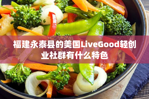 福建永泰县的美国LiveGood轻创业社群有什么特色