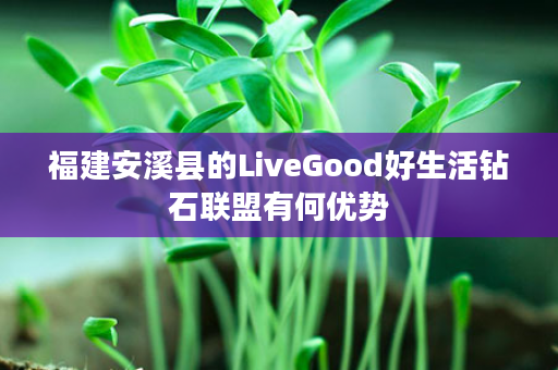 福建安溪县的LiveGood好生活钻石联盟有何优势