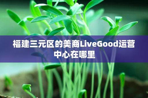 福建三元区的美商LiveGood运营中心在哪里