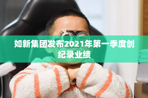 如新集团发布2021年第一季度创纪录业绩