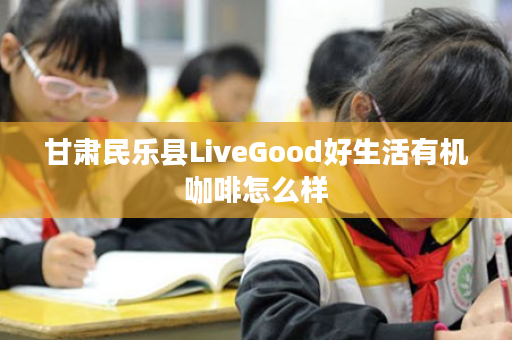 甘肃民乐县LiveGood好生活有机咖啡怎么样