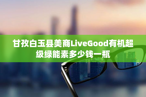 甘孜白玉县美商LiveGood有机超级绿能素多少钱一瓶