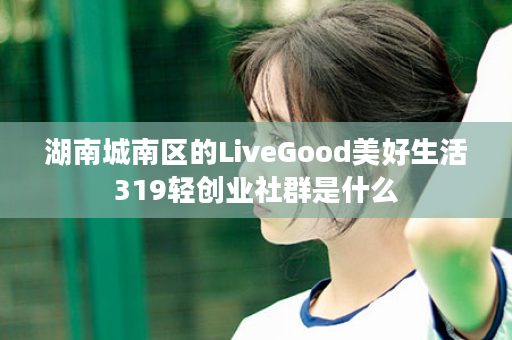 湖南城南区的LiveGood美好生活319轻创业社群是什么