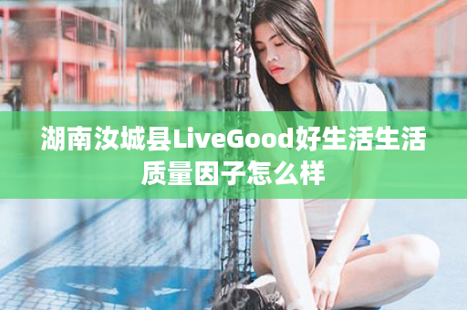 湖南汝城县LiveGood好生活生活质量因子怎么样