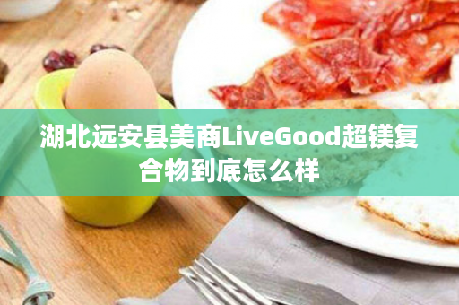 湖北远安县美商LiveGood超镁复合物到底怎么样