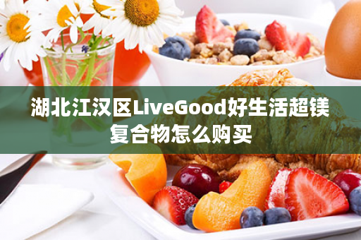 湖北江汉区LiveGood好生活超镁复合物怎么购买