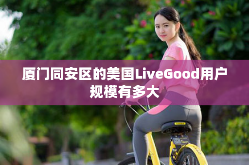 厦门同安区的美国LiveGood用户规模有多大