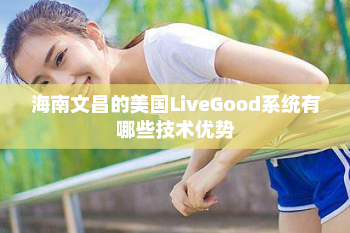 海南文昌的美国LiveGood系统有哪些技术优势