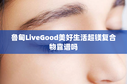 鲁甸LiveGood美好生活超镁复合物靠谱吗