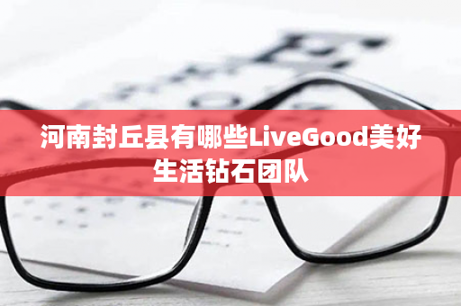 河南封丘县有哪些LiveGood美好生活钻石团队