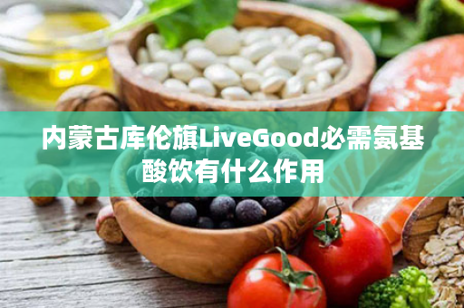 内蒙古库伦旗LiveGood必需氨基酸饮有什么作用