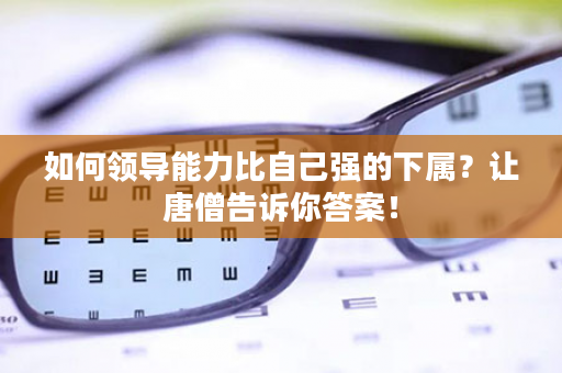 如何领导能力比自己强的下属？让唐僧告诉你答案！