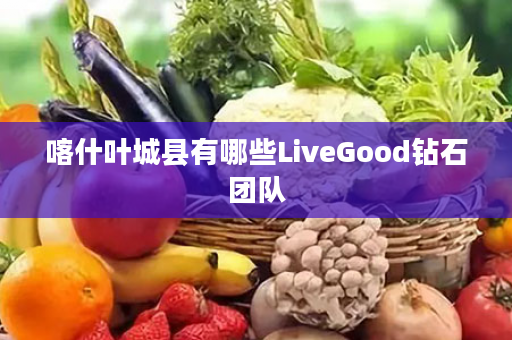 喀什叶城县有哪些LiveGood钻石团队