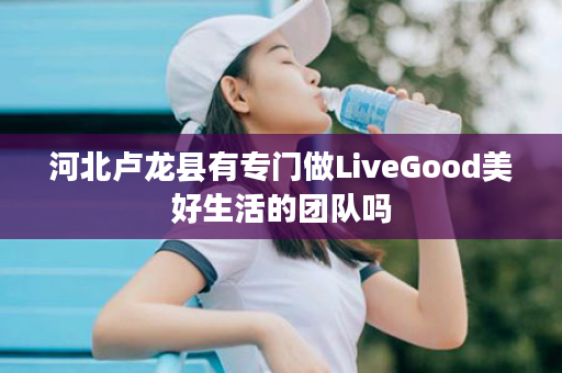 河北卢龙县有专门做LiveGood美好生活的团队吗