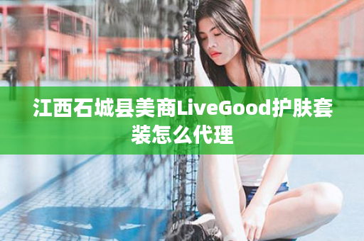 江西石城县美商LiveGood护肤套装怎么代理