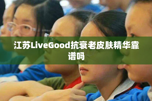 江苏LiveGood抗衰老皮肤精华靠谱吗