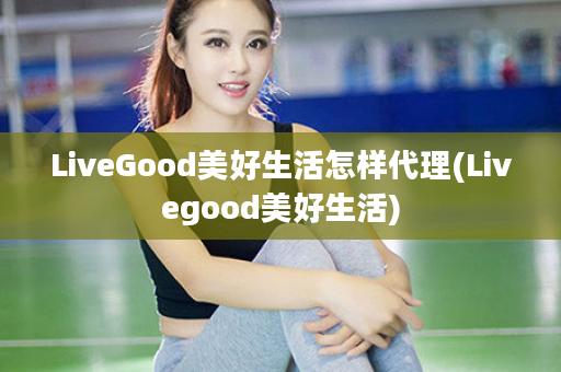 LiveGood美好生活怎样代理(Livegood美好生活)