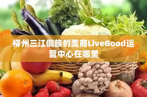 柳州三江侗族的美商LiveGood运营中心在哪里