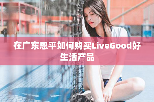 在广东恩平如何购买LiveGood好生活产品