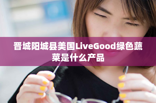 晋城阳城县美国LiveGood绿色蔬菜是什么产品