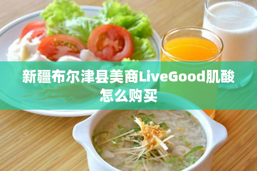 新疆布尔津县美商LiveGood肌酸怎么购买