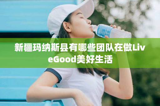 新疆玛纳斯县有哪些团队在做LiveGood美好生活