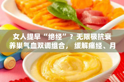 女人提早“绝经”？无限极抗衰养巢气血双调组合， 缓解痛经、月经不调，延缓衰老！