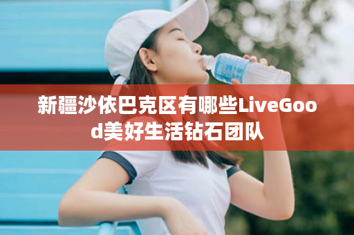 新疆沙依巴克区有哪些LiveGood美好生活钻石团队