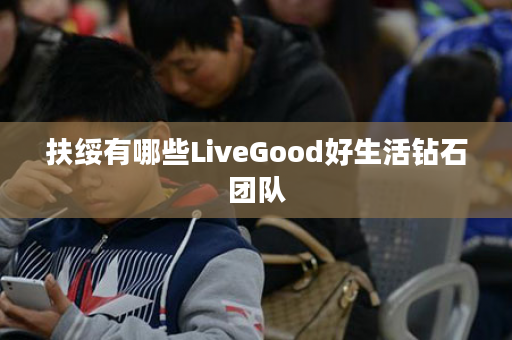 扶绥有哪些LiveGood好生活钻石团队