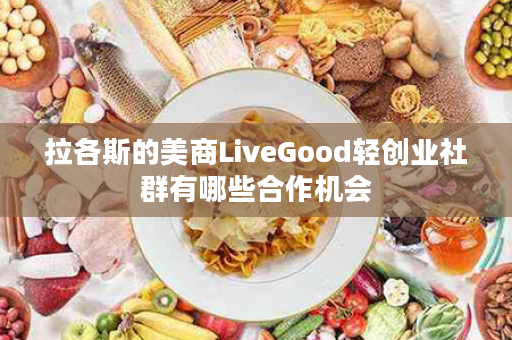 拉各斯的美商LiveGood轻创业社群有哪些合作机会