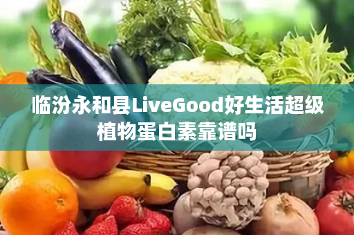 临汾永和县LiveGood好生活超级植物蛋白素靠谱吗