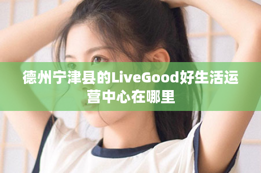 德州宁津县的LiveGood好生活运营中心在哪里