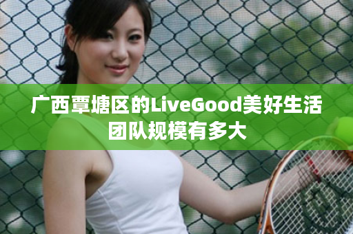 广西覃塘区的LiveGood美好生活团队规模有多大