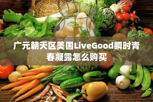 广元朝天区美国LiveGood瞬时青春凝露怎么购买