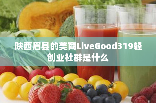 陕西眉县的美商LiveGood319轻创业社群是什么