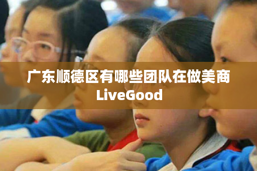 广东顺德区有哪些团队在做美商LiveGood