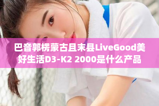 巴音郭楞蒙古且末县LiveGood美好生活D3-K2 2000是什么产品