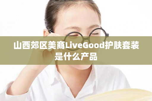 山西郊区美商LiveGood护肤套装是什么产品