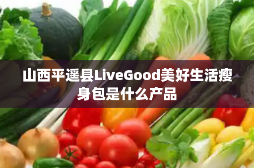 山西平遥县LiveGood美好生活瘦身包是什么产品