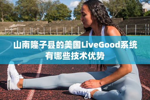 山南隆子县的美国LiveGood系统有哪些技术优势