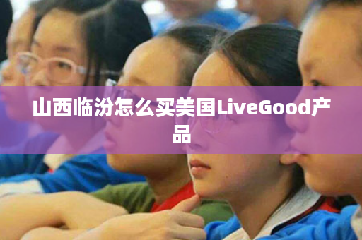 山西临汾怎么买美国LiveGood产品