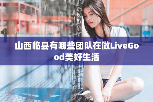 山西临县有哪些团队在做LiveGood美好生活