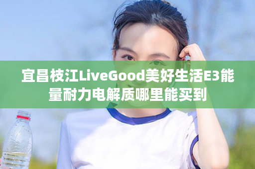 宜昌枝江LiveGood美好生活E3能量耐力电解质哪里能买到