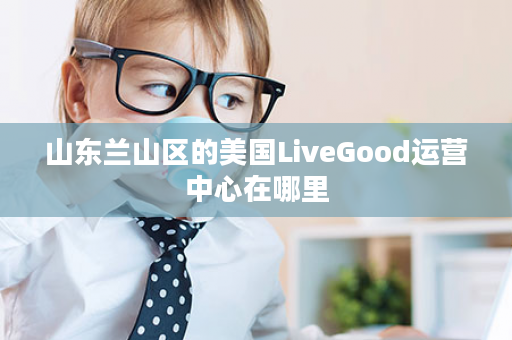 山东兰山区的美国LiveGood运营中心在哪里