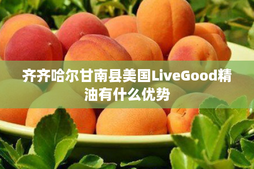 齐齐哈尔甘南县美国LiveGood精油有什么优势