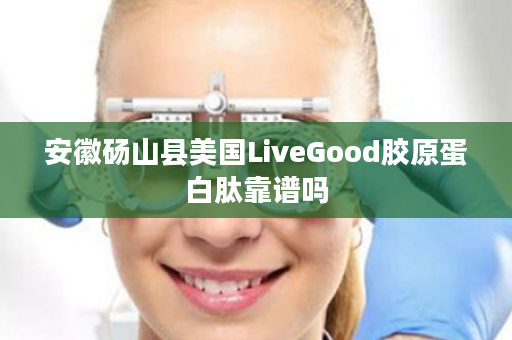 安徽砀山县美国LiveGood胶原蛋白肽靠谱吗