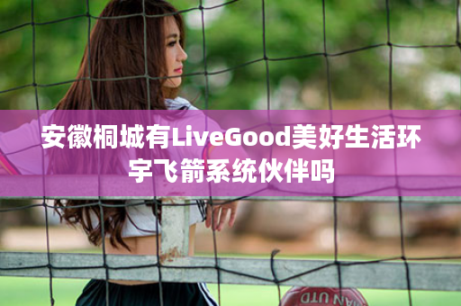 安徽桐城有LiveGood美好生活环宇飞箭系统伙伴吗